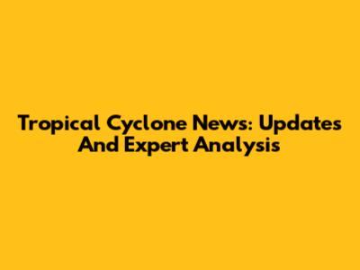 Tropical Cyclone News: Updates And Expert Analysis