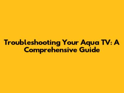 Troubleshooting Your Aqua TV: A Comprehensive Guide