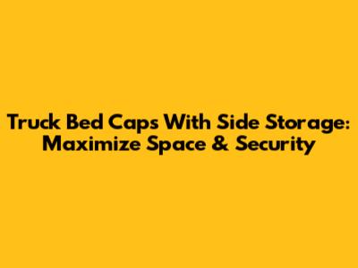 Truck Bed Caps With Side Storage: Maximize Space & Security