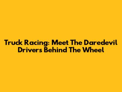 Truck Racing: Meet The Daredevil Drivers Behind The Wheel