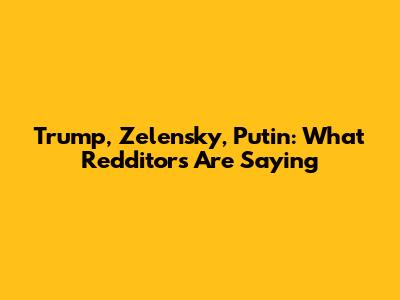 Trump, Zelensky, Putin: What Redditors Are Saying