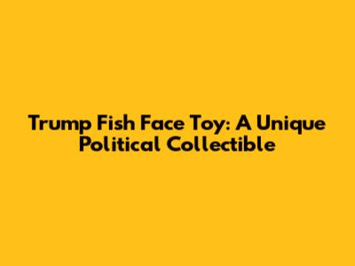 Trump Fish Face Toy: A Unique Political Collectible