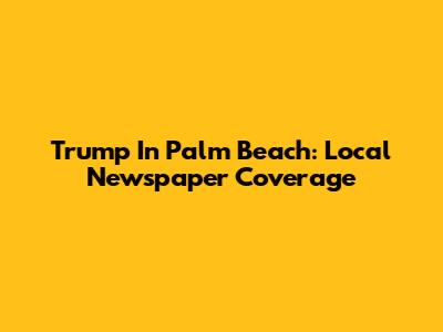 Trump In Palm Beach: Local Newspaper Coverage