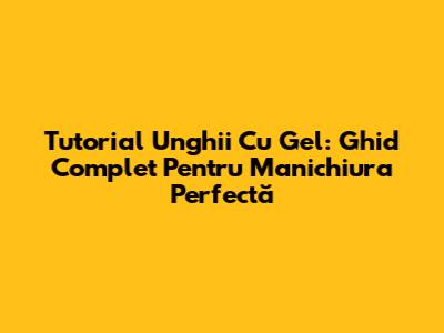 Tutorial Unghii Cu Gel: Ghid Complet Pentru Manichiura Perfectă