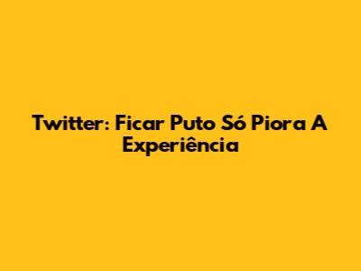 Twitter: Ficar Puto Só Piora A Experiência