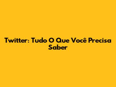 Twitter: Tudo O Que Você Precisa Saber