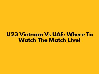 U23 Vietnam Vs UAE: Where To Watch The Match Live!