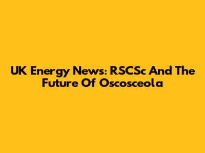 UK Energy News: RSCSc And The Future Of Oscosceola