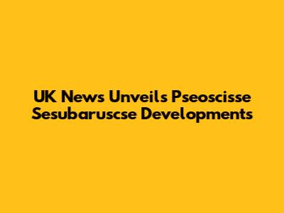 UK News Unveils Pseoscisse Sesubaruscse Developments