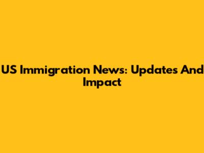 US Immigration News: Updates And Impact