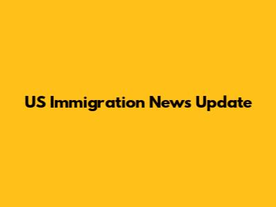 US Immigration News Update
