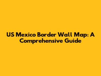 US Mexico Border Wall Map: A Comprehensive Guide
