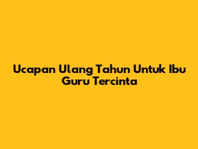 Ucapan Ulang Tahun Untuk Ibu Guru Tercinta