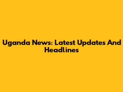 Uganda News: Latest Updates And Headlines