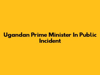 Ugandan Prime Minister In Public Incident