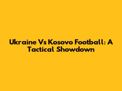 Ukraine Vs Kosovo Football: A Tactical Showdown