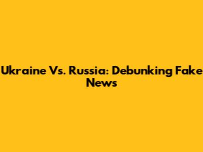 Ukraine Vs. Russia: Debunking Fake News