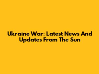 Ukraine War: Latest News And Updates From The Sun