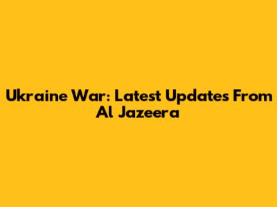 Ukraine War: Latest Updates From Al Jazeera