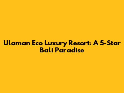 Ulaman Eco Luxury Resort: A 5-Star Bali Paradise