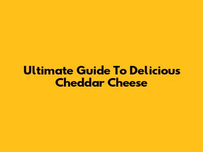 Ultimate Guide To Delicious Cheddar Cheese