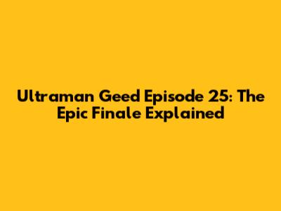 Ultraman Geed Episode 25: The Epic Finale Explained