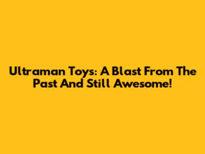 Ultraman Toys: A Blast From The Past And Still Awesome!