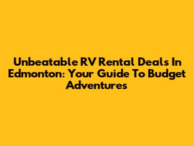 Unbeatable RV Rental Deals In Edmonton: Your Guide To Budget Adventures