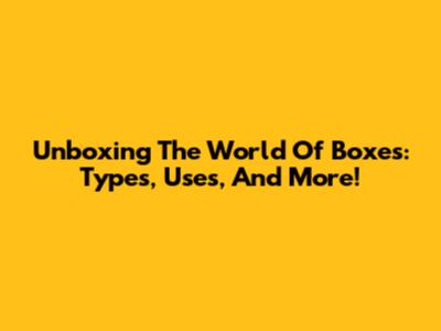 Unboxing The World Of Boxes: Types, Uses, And More!