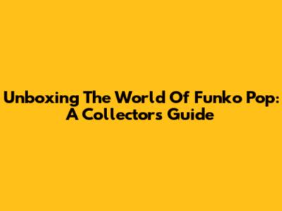Unboxing The World Of Funko Pop: A Collector's Guide