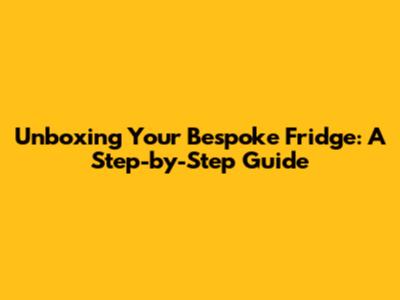 Unboxing Your Bespoke Fridge: A Step-by-Step Guide