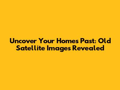Uncover Your Home's Past: Old Satellite Images Revealed