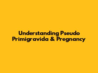 Understanding Pseudo Primigravida & Pregnancy
