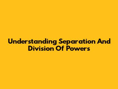 Understanding Separation And Division Of Powers