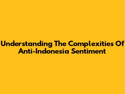 Understanding The Complexities Of Anti-Indonesia Sentiment