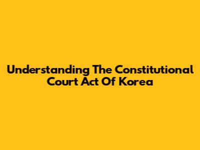 Understanding The Constitutional Court Act Of Korea