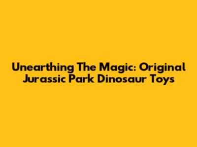 Unearthing The Magic: Original Jurassic Park Dinosaur Toys