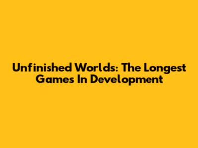 Unfinished Worlds: The Longest Games In Development