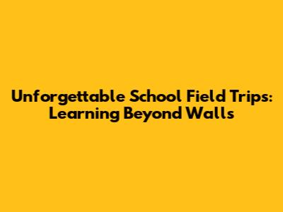 Unforgettable School Field Trips: Learning Beyond Walls