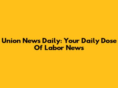 Union News Daily: Your Daily Dose Of Labor News