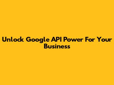 Unlock Google API Power For Your Business