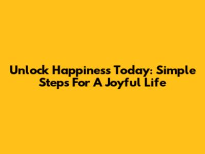 Unlock Happiness Today: Simple Steps For A Joyful Life