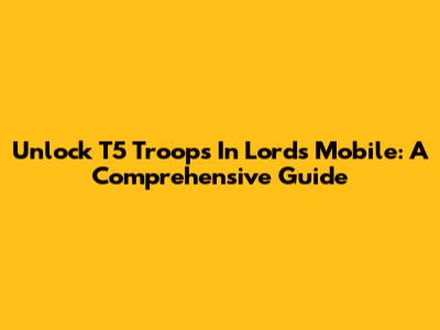 Unlock T5 Troops In Lords Mobile: A Comprehensive Guide