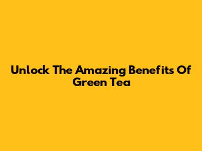 Unlock The Amazing Benefits Of Green Tea