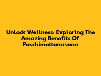 Unlock Wellness: Exploring The Amazing Benefits Of Paschimottanasana