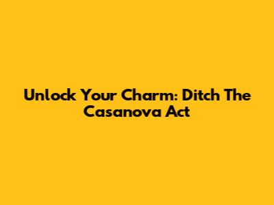 Unlock Your Charm: Ditch The Casanova Act