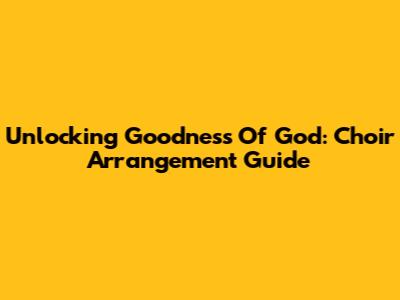 Unlocking 'Goodness Of God': Choir Arrangement Guide