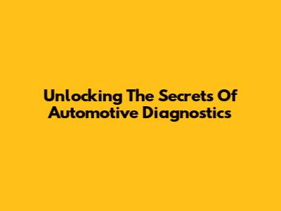 Unlocking The Secrets Of Automotive Diagnostics