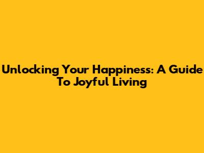 Unlocking Your Happiness: A Guide To Joyful Living