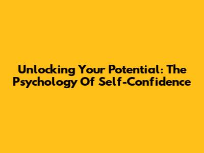 Unlocking Your Potential: The Psychology Of Self-Confidence